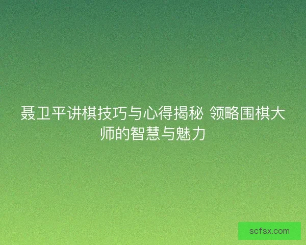 聂卫平讲棋技巧与心得揭秘 领略围棋大师的智慧与魅力