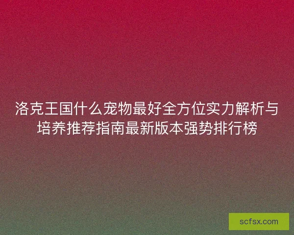 洛克王国什么宠物最好全方位实力解析与培养推荐指南最新版本强势排行榜