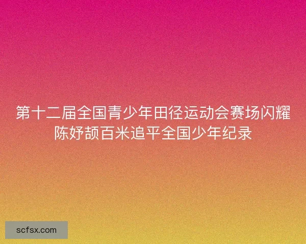 第十二届全国青少年田径运动会赛场闪耀陈妤颉百米追平全国少年纪录