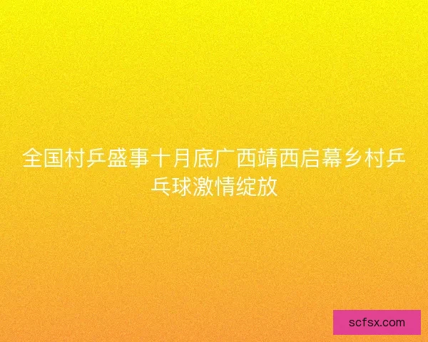 全国村乒盛事十月底广西靖西启幕乡村乒乓球激情绽放