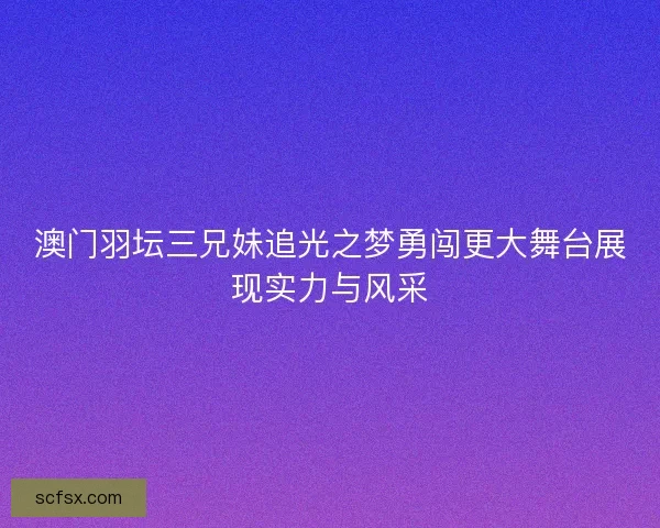 澳门羽坛三兄妹追光之梦勇闯更大舞台展现实力与风采