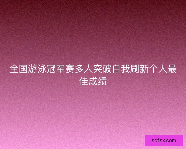 全国游泳冠军赛多人突破自我刷新个人最佳成绩