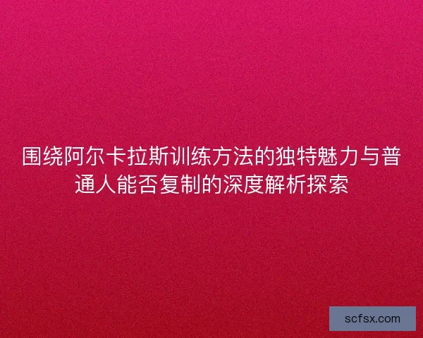 围绕阿尔卡拉斯训练方法的独特魅力与普通人能否复制的深度解析探索