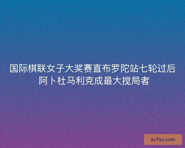 国际棋联女子大奖赛直布罗陀站七轮过后 阿卜杜马利克成最大搅局者