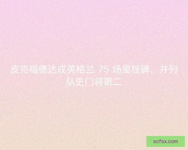 皮克福德达成英格兰 75 场里程碑，并列队史门将第二