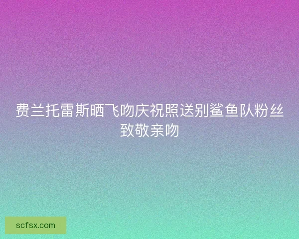 费兰托雷斯晒飞吻庆祝照送别鲨鱼队粉丝致敬亲吻